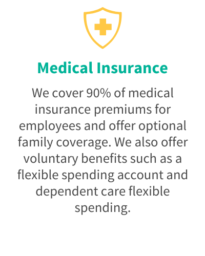 Medical Insurance - We cover 90% of medical insurance premiums for employees and offer optional family coverage. We also offer voluntary benefits such as a flexible spending account and dependent care flexible spending.