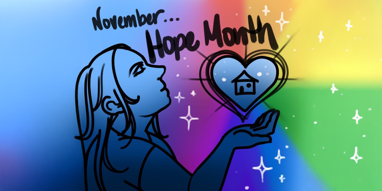 Artwork. A young person holding a heart, inside which is a home. Rainbow colors radiate outward. "November... Hope Month" Illustration by YYA artist Lillian Cowan.